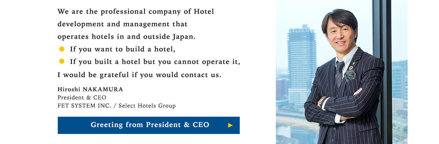We are the professional company of Hotel development and management that operates hotels in and outside Japan. ･ If you want to build a hotel, ･ If you built a hotel but you cannot operate it, I would be grateful if you would contact us. Hiroshi NAKAMURA President & CEO FET SYSTEM INC. / Select Hotels Group